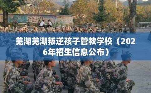芜湖芜湖叛逆孩子管教学校（2026年招生信息公布）