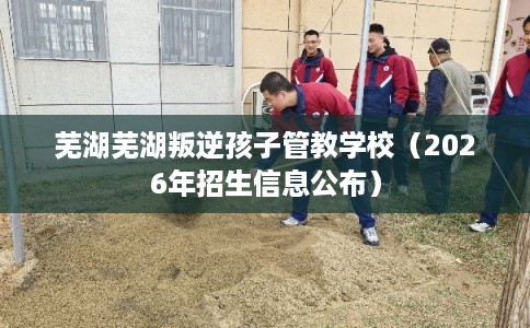 芜湖芜湖叛逆孩子管教学校（2026年招生信息公布）