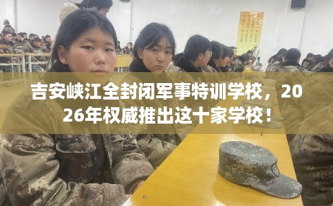 吉安峡江全封闭军事特训学校，2026年权威推出这十家学校！