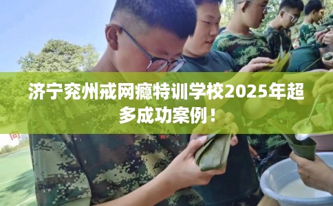 济宁兖州戒网瘾特训学校2025年超多成功案例！