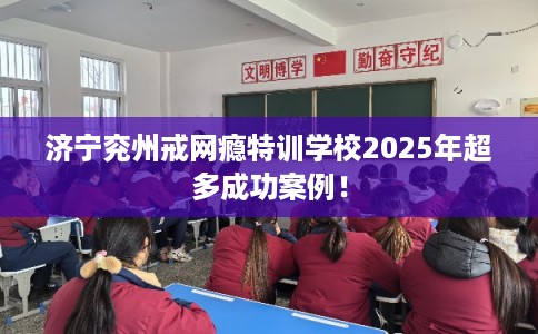 济宁兖州戒网瘾特训学校2025年超多成功案例！