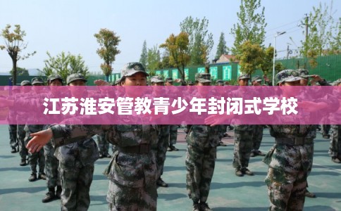 江苏淮安管教青少年封闭式学校