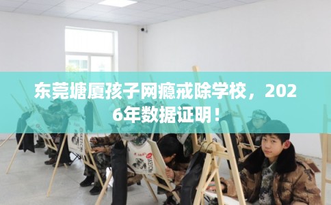 东莞塘厦孩子网瘾戒除学校，2026年数据证明！