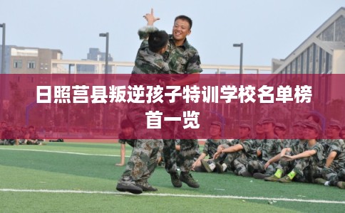 日照莒县叛逆孩子特训学校名单榜首一览