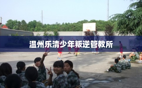 温州乐清少年叛逆管教所 温州乐清少年叛逆管教所