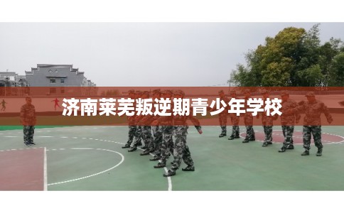 济南莱芜叛逆期青少年学校
