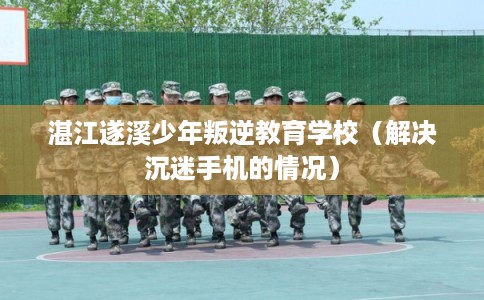 湛江遂溪少年叛逆教育学校（解决沉迷手机的情况）