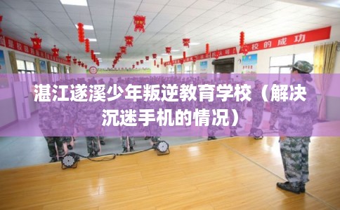 湛江遂溪少年叛逆教育学校（解决沉迷手机的情况）