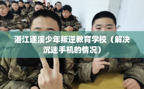 湛江遂溪少年叛逆教育学校（解决沉迷手机的情况）