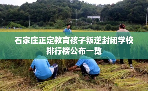 石家庄正定教育孩子叛逆封闭学校排行榜公布一览