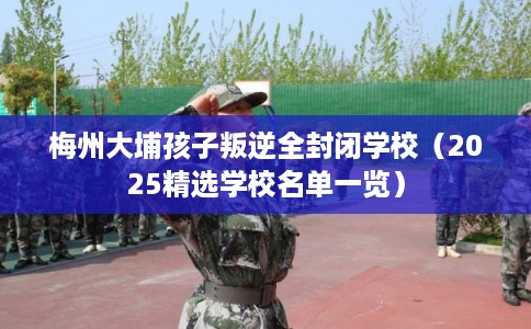 梅州大埔孩子叛逆全封闭学校(2025精选学校名单一览) 梅州大埔孩子叛逆全封闭学校(2025精选学校名单一览)