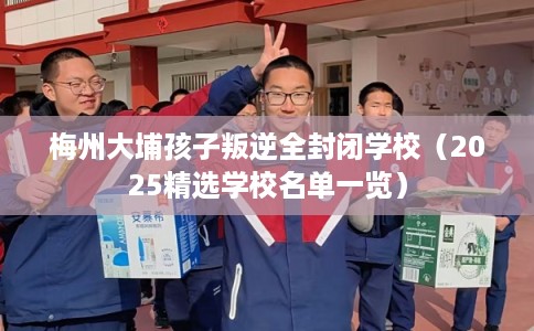 梅州大埔孩子叛逆全封闭学校（2025精选学校名单一览）