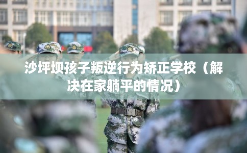 沙坪坝孩子叛逆行为矫正学校（解决在家躺平的情况）