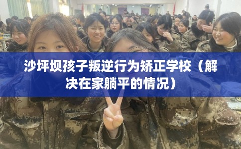 沙坪坝孩子叛逆行为矫正学校（解决在家躺平的情况）