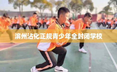 滨州沾化正规青少年全封闭学校