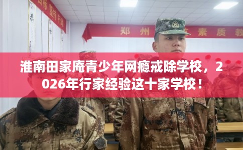 淮南田家庵青少年网瘾戒除学校，2026年行家经验这十家学校！