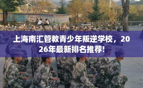 上海南汇管教青少年叛逆学校，2026年最新排名推荐!