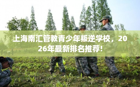 上海南汇管教青少年叛逆学校，2026年最新排名推荐!