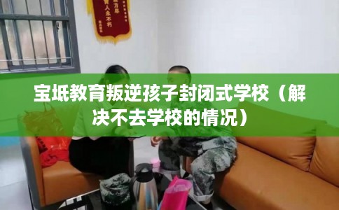 宝坻教育叛逆孩子封闭式学校(解决不去学校的情况) 宝坻教育叛逆孩子封闭式学校(解决不去学校的情况)