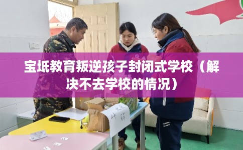 宝坻教育叛逆孩子封闭式学校（解决不去学校的情况）