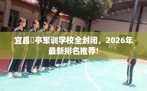 宜昌猇亭军训学校全封闭，2026年最新排名推荐!