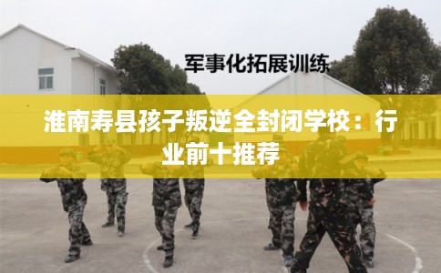 淮南寿县孩子叛逆全封闭学校：行业前十推荐
