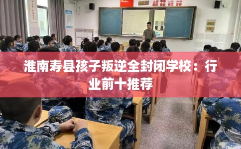 淮南寿县孩子叛逆全封闭学校：行业前十推荐