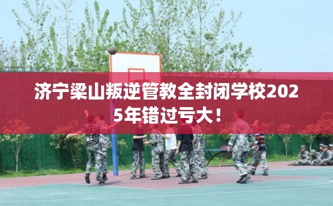 济宁梁山叛逆管教全封闭学校2025年错过亏大！