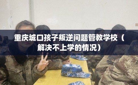 重庆城口孩子叛逆问题管教学校（解决不上学的情况）