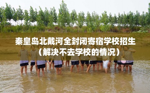 秦皇岛北戴河全封闭寄宿学校招生（解决不去学校的情况）