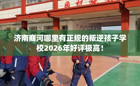 济南商河哪里有正规的叛逆孩子学校2026年好评极高！