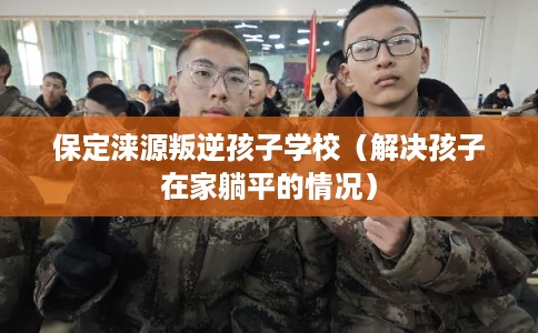 保定涞源叛逆孩子学校(解决孩子在家躺平的情况) 保定涞源叛逆孩子学校(解决孩子在家躺平的情况)