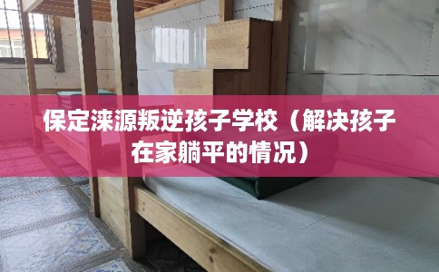 保定涞源叛逆孩子学校（解决孩子在家躺平的情况）