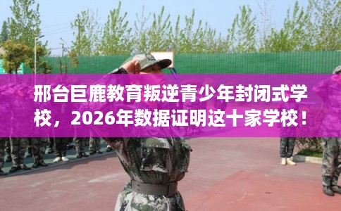 邢台巨鹿教育叛逆青少年封闭式学校,2026年数据证明这十家学校! 邢台巨鹿教育叛逆青少年封闭式学校,2026年数据证明这十家学校!