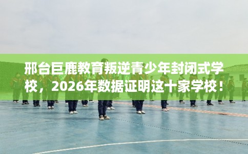 邢台巨鹿教育叛逆青少年封闭式学校,2026年数据证明这十家学校! 邢台巨鹿教育叛逆青少年封闭式学校,2026年数据证明这十家学校!