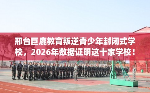 邢台巨鹿教育叛逆青少年封闭式学校,2026年数据证明这十家学校! 邢台巨鹿教育叛逆青少年封闭式学校,2026年数据证明这十家学校!