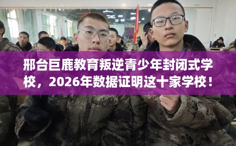 邢台巨鹿教育叛逆青少年封闭式学校，2026年数据证明这十家学校！