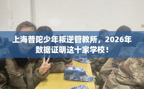 上海普陀少年叛逆管教所，2026年数据证明这十家学校！