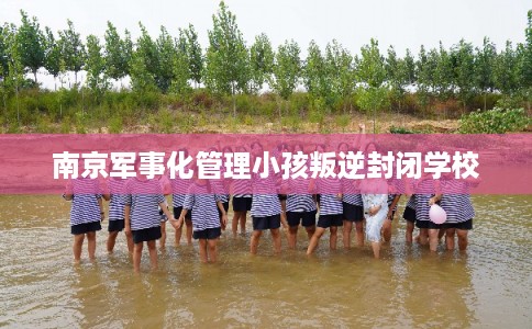 南京军事化管理小孩叛逆封闭学校