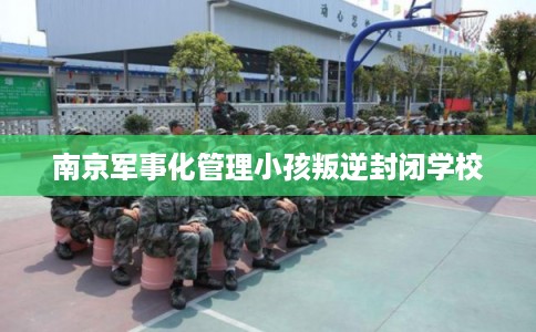 南京军事化管理小孩叛逆封闭学校