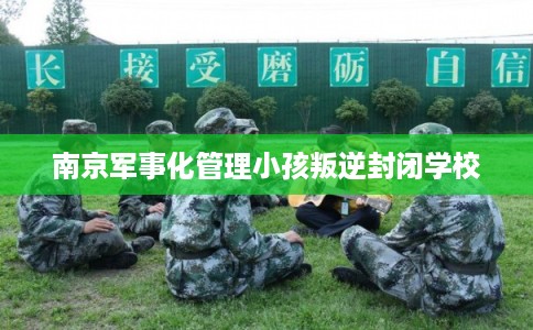南京军事化管理小孩叛逆封闭学校