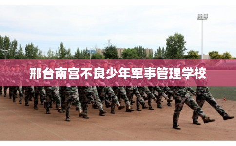 邢台南宫不良少年军事管理学校