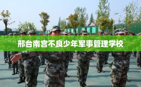 邢台南宫不良少年军事管理学校