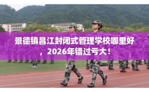 景德镇昌江封闭式管理学校哪里好，2026年错过亏大！