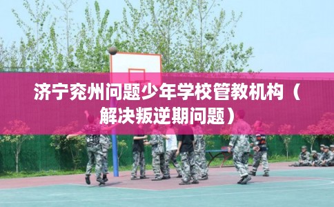 济宁兖州问题少年学校管教机构（解决叛逆期问题）
