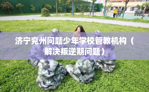 济宁兖州问题少年学校管教机构（解决叛逆期问题）