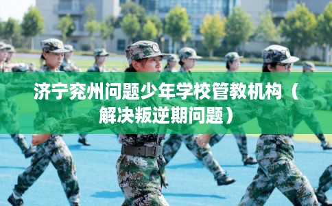 济宁兖州问题少年学校管教机构（解决叛逆期问题）