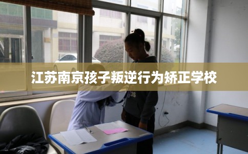 江苏南京孩子叛逆行为矫正学校 江苏南京孩子叛逆行为矫正学校