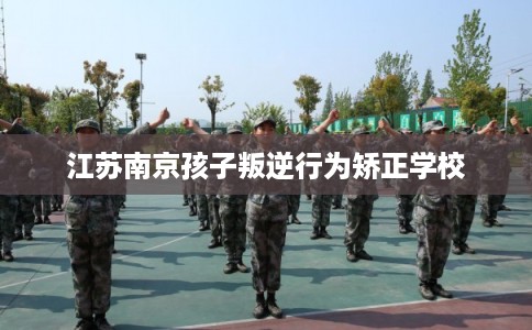 江苏南京孩子叛逆行为矫正学校
