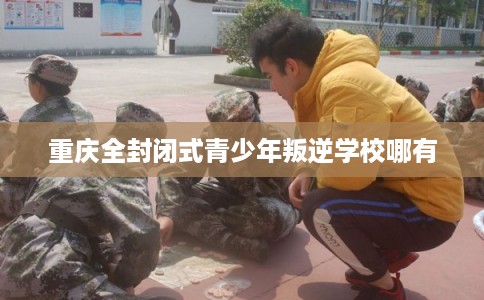重庆全封闭式青少年叛逆学校哪有 重庆全封闭式青少年叛逆学校哪有